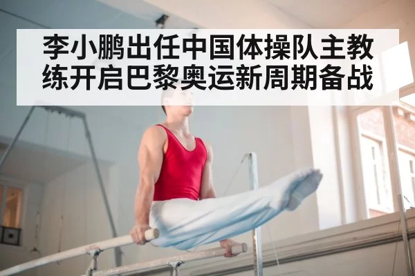 李小鹏出任中国体操队主教练开启巴黎奥运新周期备战