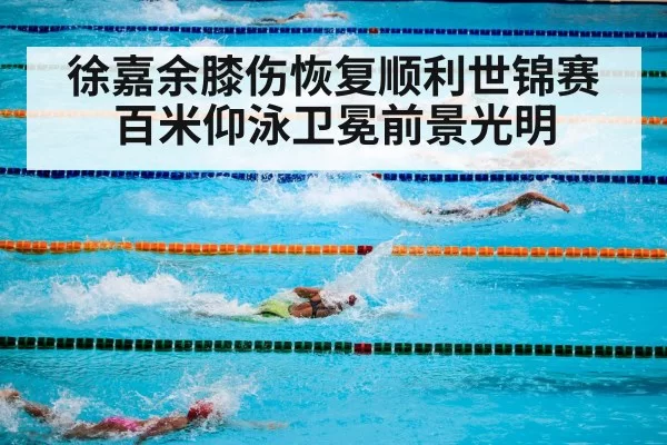 徐嘉余膝伤恢复顺利世锦赛百米仰泳卫冕前景光明