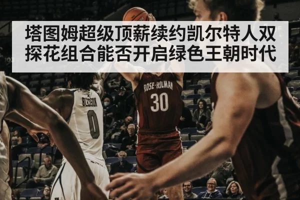 塔图姆超级顶薪续约凯尔特人双探花组合能否开启绿色王朝时代